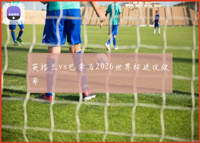 英格兰vs巴拿马2026世界杯进攻效率