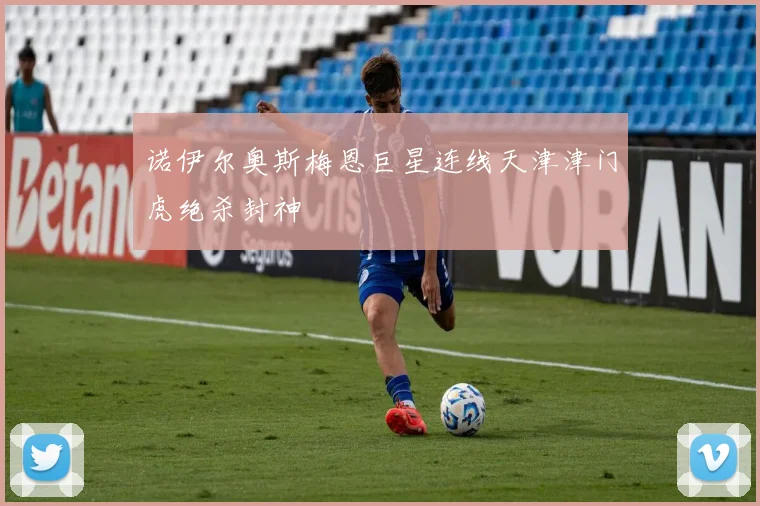 诺伊尔奥斯梅恩巨星连线天津津门虎绝杀封神