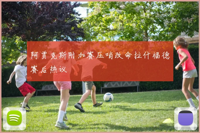 阿贾克斯附加赛压哨改命拉什福德赛后热议