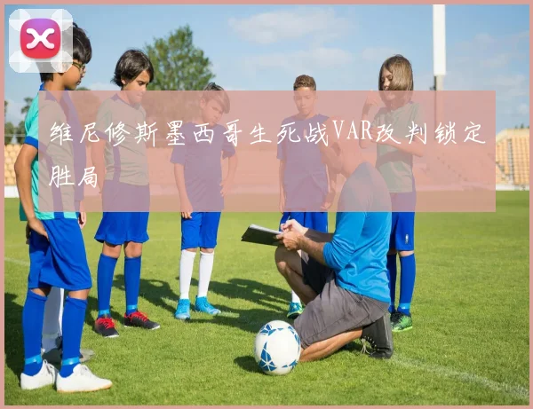 维尼修斯墨西哥生死战VAR改判锁定胜局