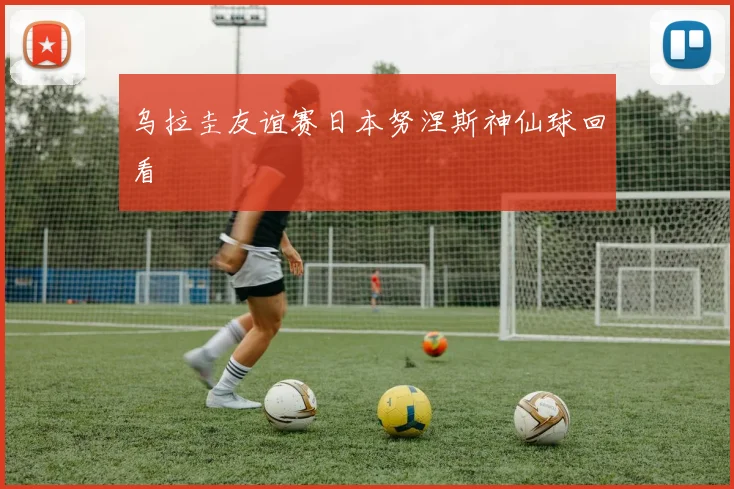 乌拉圭友谊赛日本努涅斯神仙球回看