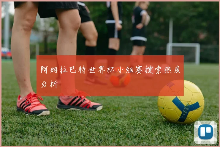 阿姆拉巴特世界杯小组赛搜索热度分析