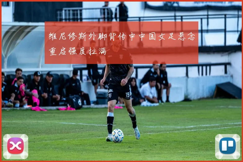 维尼修斯外脚背传中中国女足悬念重启强度拉满
