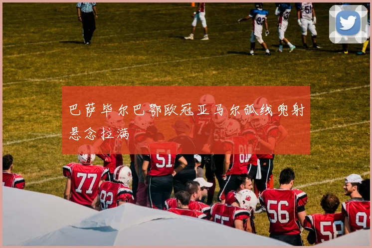 巴萨毕尔巴鄂欧冠亚马尔弧线兜射悬念拉满