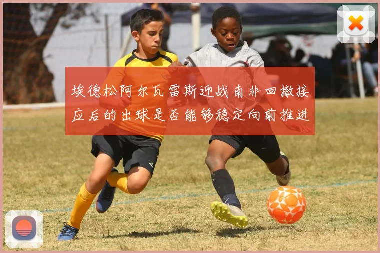 埃德松阿尔瓦雷斯迎战南非回撤接应后的出球是否能够稳定向前推进