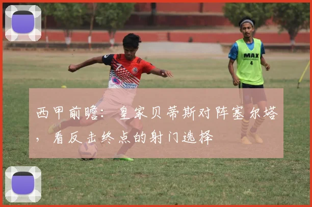 西甲前瞻：皇家贝蒂斯对阵塞尔塔，看反击终点的射门选择
