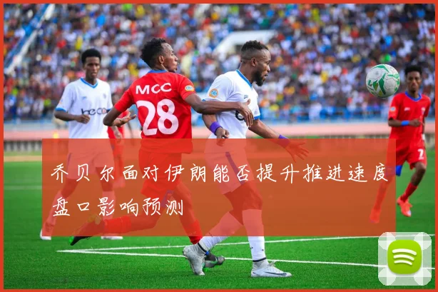 乔贝尔面对伊朗能否提升推进速度盘口影响预测