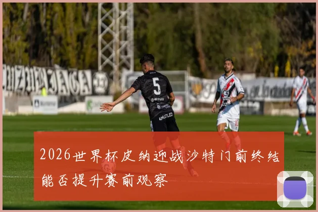 2026世界杯皮纳迎战沙特门前终结能否提升赛前观察