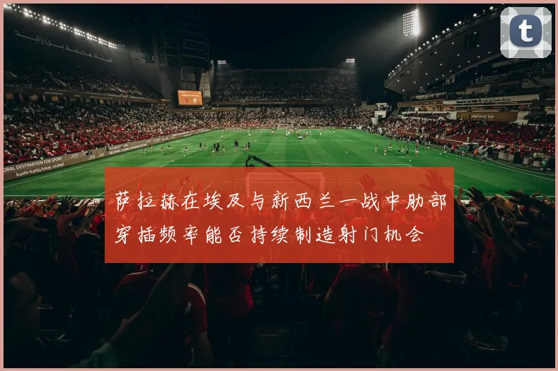 萨拉赫在埃及与新西兰一战中肋部穿插频率能否持续制造射门机会