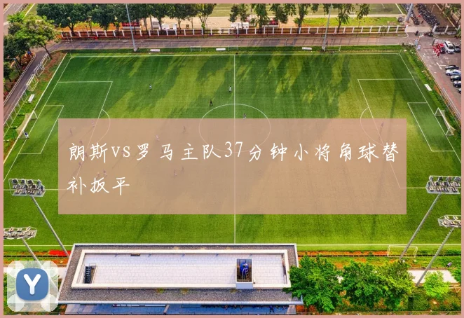 朗斯vs罗马主队37分钟小将角球替补扳平