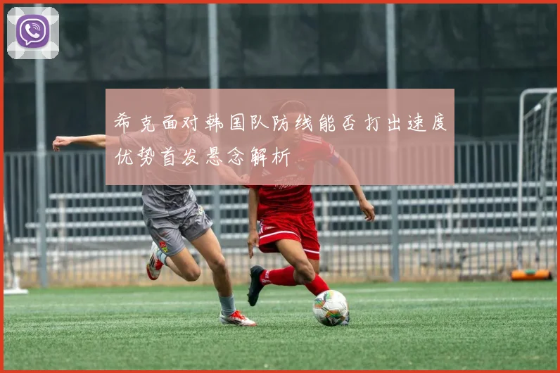 希克面对韩国队防线能否打出速度优势首发悬念解析