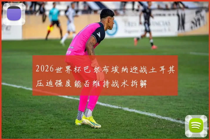 2026世界杯巴尔布埃纳迎战土耳其压迫强度能否维持战术拆解
