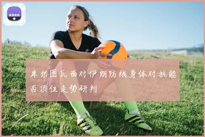 库尔图瓦面对伊朗防线身体对抗能否顶住走势研判