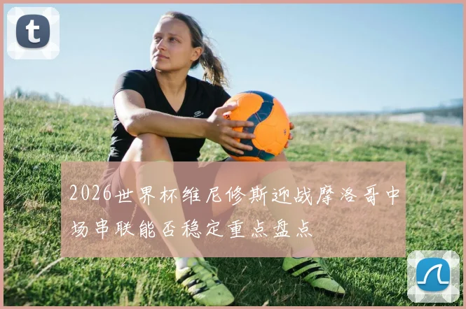 2026世界杯维尼修斯迎战摩洛哥中场串联能否稳定重点盘点