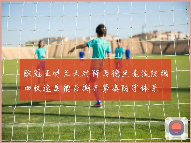欧冠亚特兰大对阵马德里竞技防线回收速度能否撕开紧凑防守体系