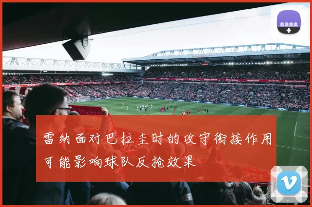 雷纳面对巴拉圭时的攻守衔接作用可能影响球队反抢效果