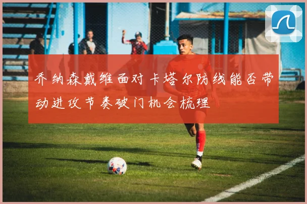 乔纳森戴维面对卡塔尔防线能否带动进攻节奏破门机会梳理