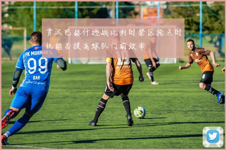 贾汉巴赫什迎战比利时禁区抢点时机能否提高球队门前效率