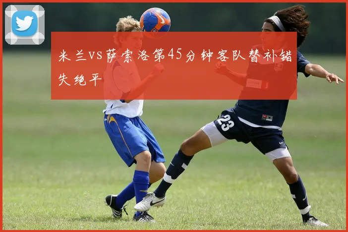 米兰vs萨索洛第45分钟客队替补错失绝平