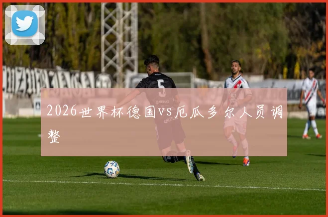 2026世界杯德国vs厄瓜多尔人员调整