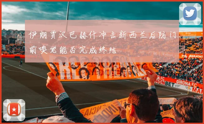 伊朗贾汉巴赫什冲击新西兰后防门前嗅觉能否完成终结