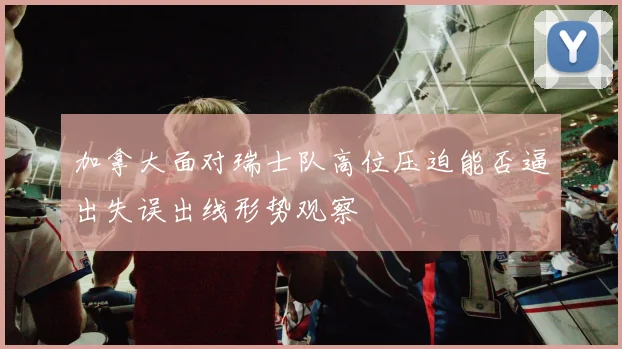 加拿大面对瑞士队高位压迫能否逼出失误出线形势观察