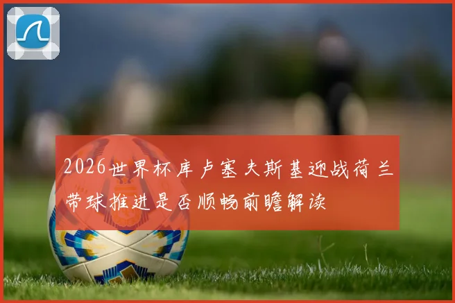 2026世界杯库卢塞夫斯基迎战荷兰带球推进是否顺畅前瞻解读