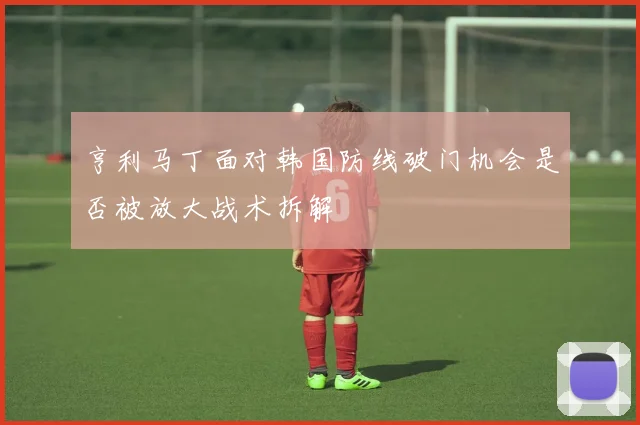 亨利马丁面对韩国防线破门机会是否被放大战术拆解