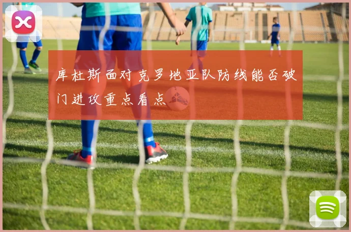 库杜斯面对克罗地亚队防线能否破门进攻重点看点